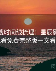 影视热搜时间线梳理：星辰影院在线观看免费完整版一文看尽
