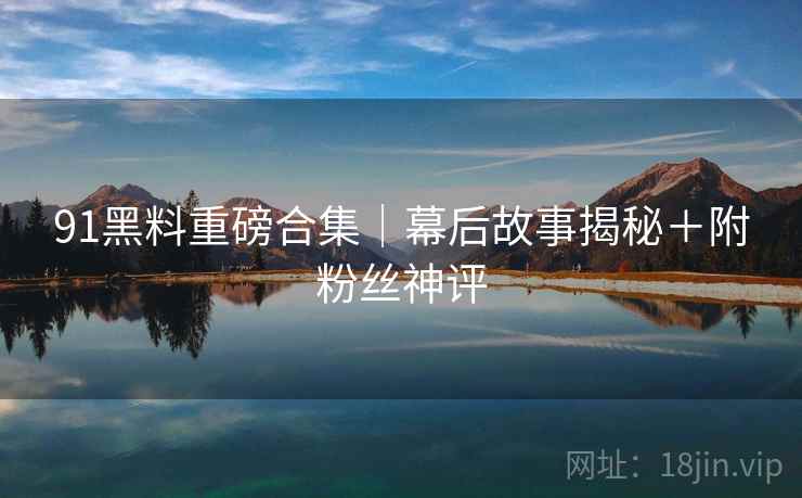 91黑料重磅合集｜幕后故事揭秘＋附粉丝神评