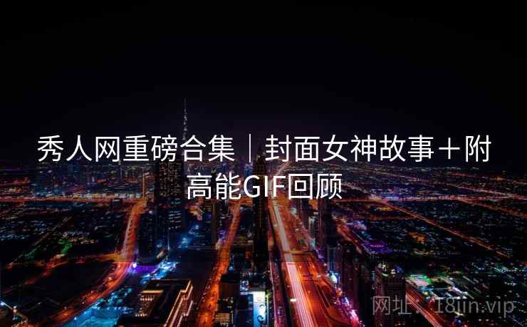 秀人网重磅合集｜封面女神故事＋附高能GIF回顾