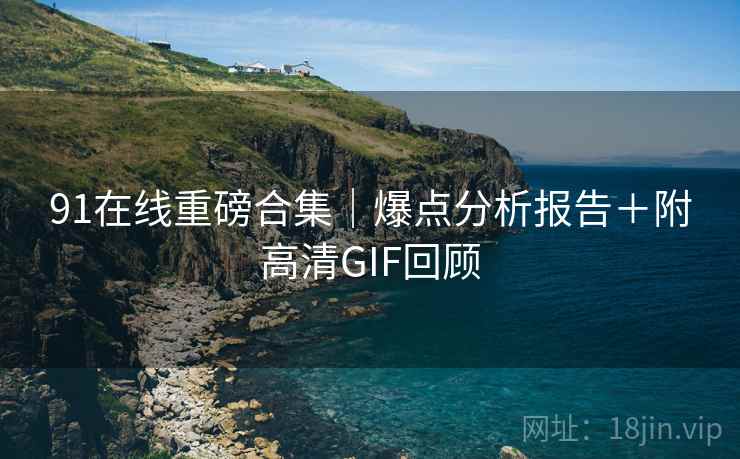 91在线重磅合集｜爆点分析报告＋附高清GIF回顾