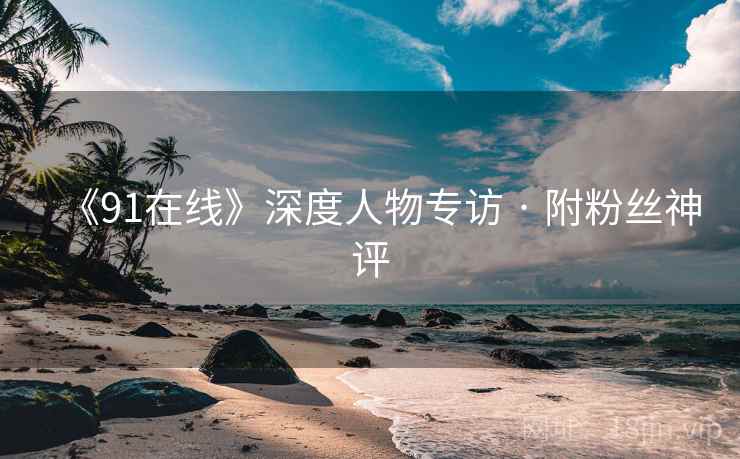 《91在线》深度人物专访 · 附粉丝神评