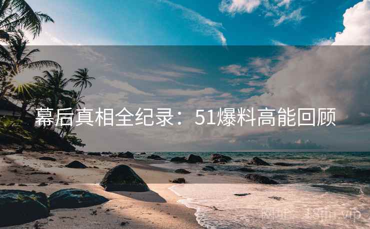幕后真相全纪录：51爆料高能回顾