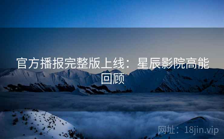 官方播报完整版上线：星辰影院高能回顾