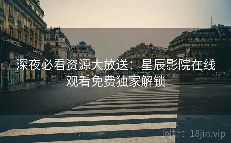 深夜必看资源大放送：星辰影院在线观看免费独家解锁