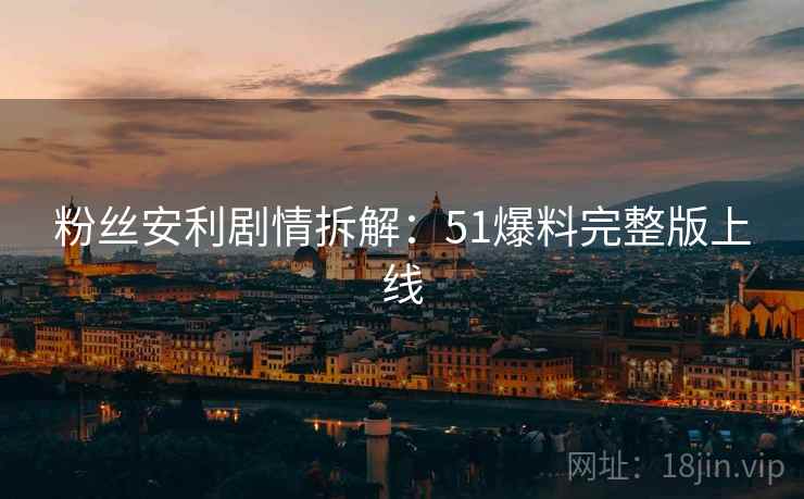 粉丝安利剧情拆解：51爆料完整版上线