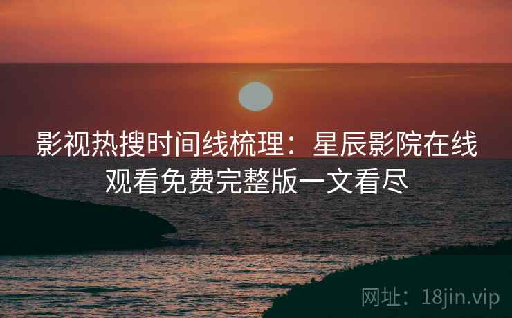 影视热搜时间线梳理：星辰影院在线观看免费完整版一文看尽