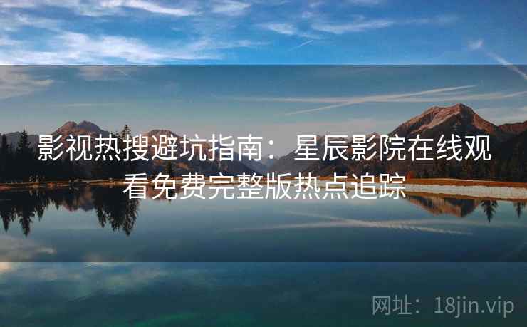 影视热搜避坑指南：星辰影院在线观看免费完整版热点追踪