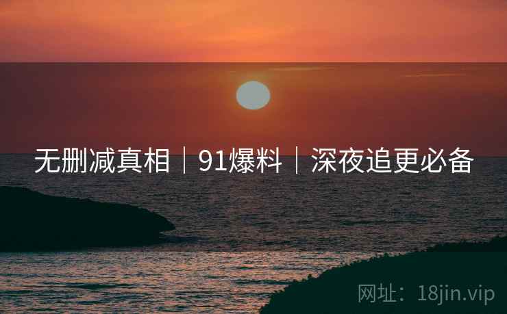 无删减真相｜91爆料｜深夜追更必备