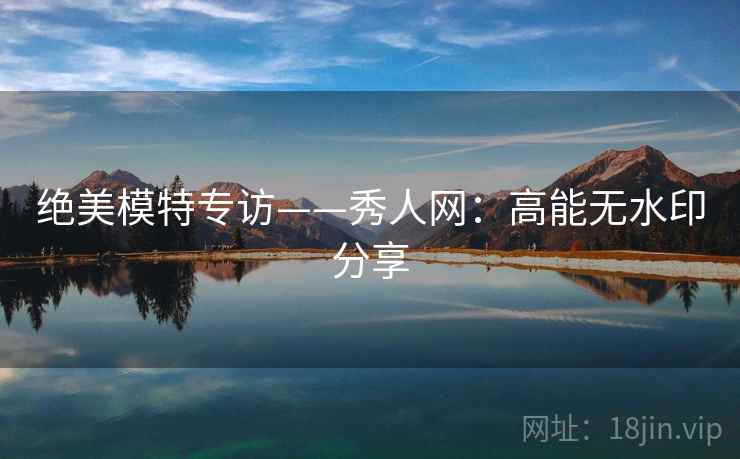 绝美模特专访——秀人网：高能无水印分享